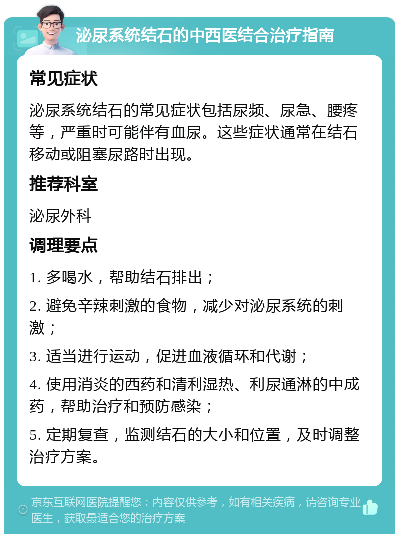 泌尿系统结石的中西医结合治疗指南 常见症状 泌尿系统结石的常见症状包括尿频、尿急、腰疼等，严重时可能伴有血尿。这些症状通常在结石移动或阻塞尿路时出现。 推荐科室 泌尿外科 调理要点 1. 多喝水，帮助结石排出； 2. 避免辛辣刺激的食物，减少对泌尿系统的刺激； 3. 适当进行运动，促进血液循环和代谢； 4. 使用消炎的西药和清利湿热、利尿通淋的中成药，帮助治疗和预防感染； 5. 定期复查，监测结石的大小和位置，及时调整治疗方案。