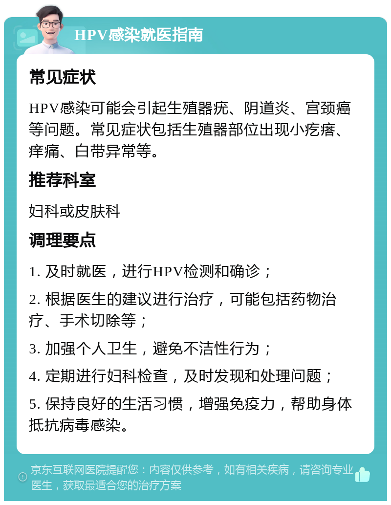 HPV感染就医指南 常见症状 HPV感染可能会引起生殖器疣、阴道炎、宫颈癌等问题。常见症状包括生殖器部位出现小疙瘩、痒痛、白带异常等。 推荐科室 妇科或皮肤科 调理要点 1. 及时就医，进行HPV检测和确诊； 2. 根据医生的建议进行治疗，可能包括药物治疗、手术切除等； 3. 加强个人卫生，避免不洁性行为； 4. 定期进行妇科检查，及时发现和处理问题； 5. 保持良好的生活习惯，增强免疫力，帮助身体抵抗病毒感染。