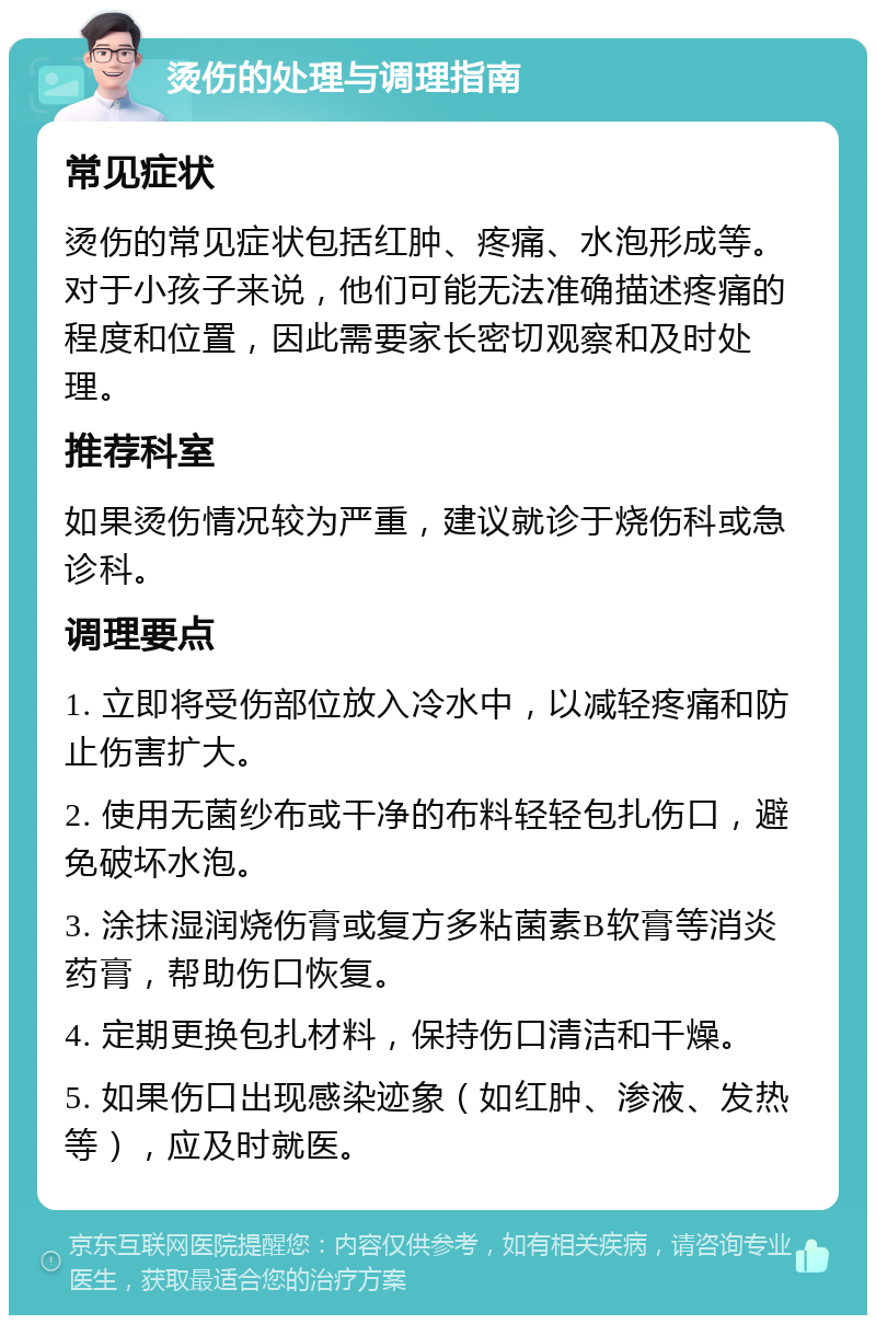 烫伤的处理与调理指南 常见症状 烫伤的常见症状包括红肿、疼痛、水泡形成等。对于小孩子来说，他们可能无法准确描述疼痛的程度和位置，因此需要家长密切观察和及时处理。 推荐科室 如果烫伤情况较为严重，建议就诊于烧伤科或急诊科。 调理要点 1. 立即将受伤部位放入冷水中，以减轻疼痛和防止伤害扩大。 2. 使用无菌纱布或干净的布料轻轻包扎伤口，避免破坏水泡。 3. 涂抹湿润烧伤膏或复方多粘菌素B软膏等消炎药膏，帮助伤口恢复。 4. 定期更换包扎材料，保持伤口清洁和干燥。 5. 如果伤口出现感染迹象（如红肿、渗液、发热等），应及时就医。