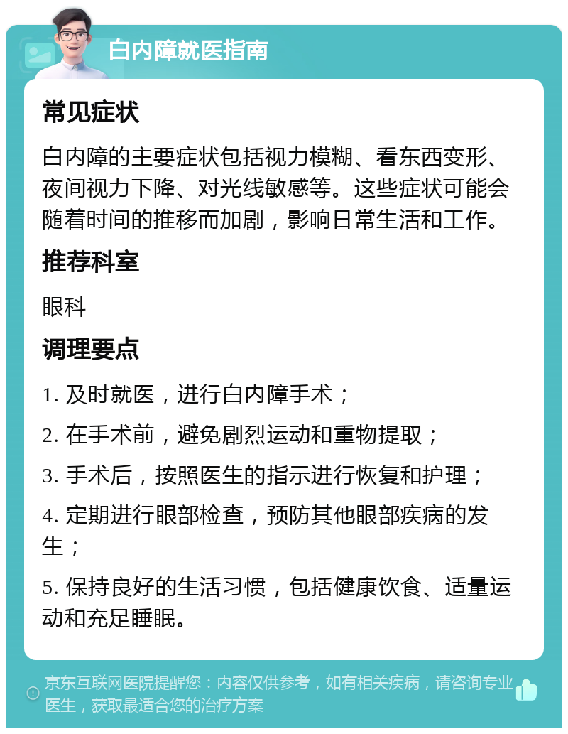 白内障就医指南 常见症状 白内障的主要症状包括视力模糊、看东西变形、夜间视力下降、对光线敏感等。这些症状可能会随着时间的推移而加剧，影响日常生活和工作。 推荐科室 眼科 调理要点 1. 及时就医，进行白内障手术； 2. 在手术前，避免剧烈运动和重物提取； 3. 手术后，按照医生的指示进行恢复和护理； 4. 定期进行眼部检查，预防其他眼部疾病的发生； 5. 保持良好的生活习惯，包括健康饮食、适量运动和充足睡眠。