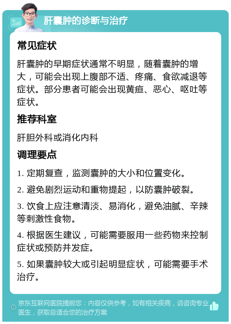 肝囊肿的诊断与治疗 常见症状 肝囊肿的早期症状通常不明显，随着囊肿的增大，可能会出现上腹部不适、疼痛、食欲减退等症状。部分患者可能会出现黄疸、恶心、呕吐等症状。 推荐科室 肝胆外科或消化内科 调理要点 1. 定期复查，监测囊肿的大小和位置变化。 2. 避免剧烈运动和重物提起，以防囊肿破裂。 3. 饮食上应注意清淡、易消化，避免油腻、辛辣等刺激性食物。 4. 根据医生建议，可能需要服用一些药物来控制症状或预防并发症。 5. 如果囊肿较大或引起明显症状，可能需要手术治疗。