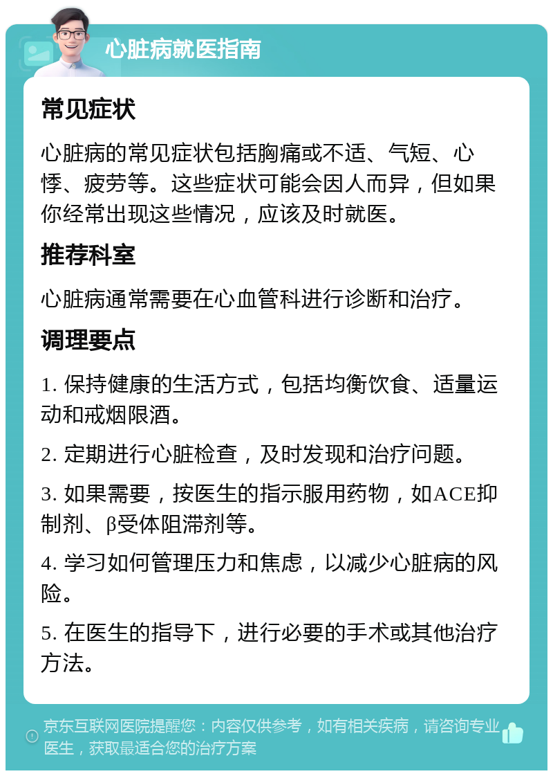 心脏病就医指南 常见症状 心脏病的常见症状包括胸痛或不适、气短、心悸、疲劳等。这些症状可能会因人而异，但如果你经常出现这些情况，应该及时就医。 推荐科室 心脏病通常需要在心血管科进行诊断和治疗。 调理要点 1. 保持健康的生活方式，包括均衡饮食、适量运动和戒烟限酒。 2. 定期进行心脏检查，及时发现和治疗问题。 3. 如果需要，按医生的指示服用药物，如ACE抑制剂、β受体阻滞剂等。 4. 学习如何管理压力和焦虑，以减少心脏病的风险。 5. 在医生的指导下，进行必要的手术或其他治疗方法。