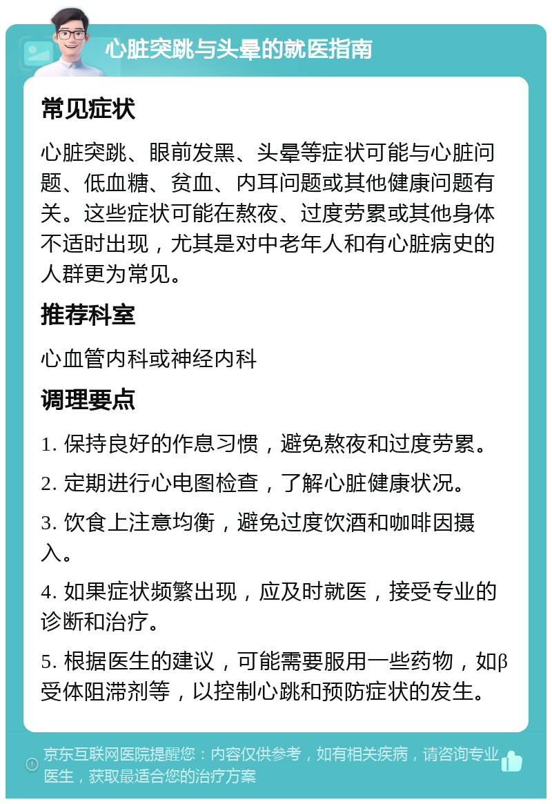 心脏突跳与头晕的就医指南 常见症状 心脏突跳、眼前发黑、头晕等症状可能与心脏问题、低血糖、贫血、内耳问题或其他健康问题有关。这些症状可能在熬夜、过度劳累或其他身体不适时出现，尤其是对中老年人和有心脏病史的人群更为常见。 推荐科室 心血管内科或神经内科 调理要点 1. 保持良好的作息习惯，避免熬夜和过度劳累。 2. 定期进行心电图检查，了解心脏健康状况。 3. 饮食上注意均衡，避免过度饮酒和咖啡因摄入。 4. 如果症状频繁出现，应及时就医，接受专业的诊断和治疗。 5. 根据医生的建议，可能需要服用一些药物，如β受体阻滞剂等，以控制心跳和预防症状的发生。