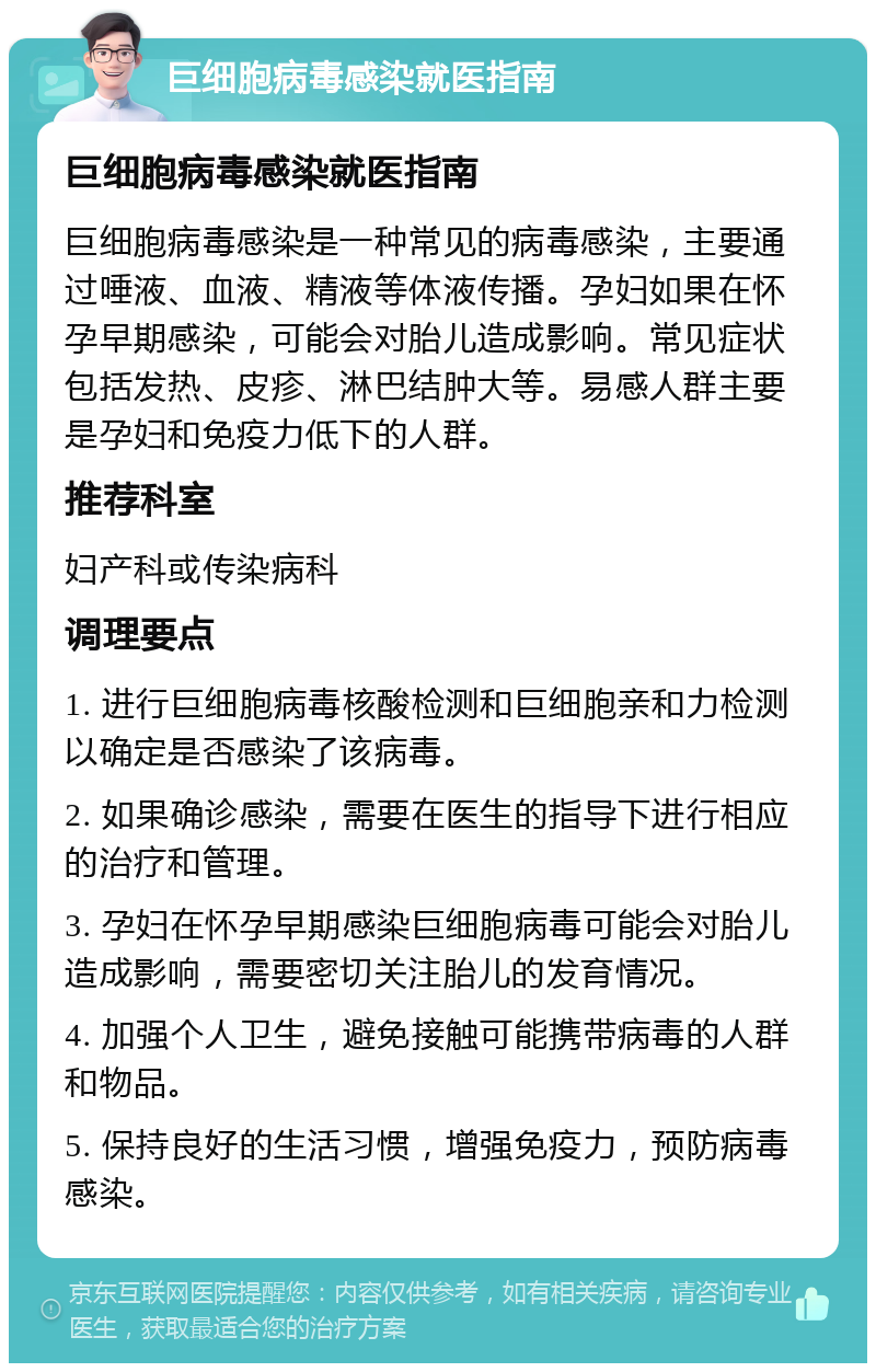 巨细胞病毒感染就医指南 巨细胞病毒感染就医指南 巨细胞病毒感染是一种常见的病毒感染，主要通过唾液、血液、精液等体液传播。孕妇如果在怀孕早期感染，可能会对胎儿造成影响。常见症状包括发热、皮疹、淋巴结肿大等。易感人群主要是孕妇和免疫力低下的人群。 推荐科室 妇产科或传染病科 调理要点 1. 进行巨细胞病毒核酸检测和巨细胞亲和力检测以确定是否感染了该病毒。 2. 如果确诊感染，需要在医生的指导下进行相应的治疗和管理。 3. 孕妇在怀孕早期感染巨细胞病毒可能会对胎儿造成影响，需要密切关注胎儿的发育情况。 4. 加强个人卫生，避免接触可能携带病毒的人群和物品。 5. 保持良好的生活习惯，增强免疫力，预防病毒感染。