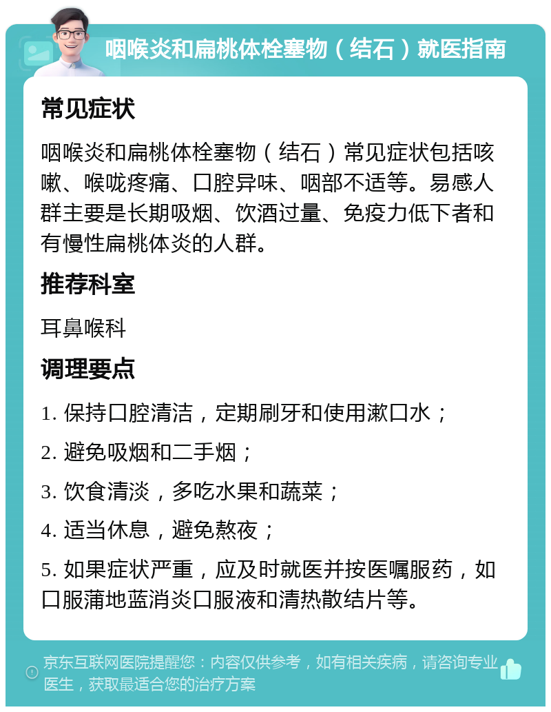 咽喉炎和扁桃体栓塞物（结石）就医指南 常见症状 咽喉炎和扁桃体栓塞物（结石）常见症状包括咳嗽、喉咙疼痛、口腔异味、咽部不适等。易感人群主要是长期吸烟、饮酒过量、免疫力低下者和有慢性扁桃体炎的人群。 推荐科室 耳鼻喉科 调理要点 1. 保持口腔清洁，定期刷牙和使用漱口水； 2. 避免吸烟和二手烟； 3. 饮食清淡，多吃水果和蔬菜； 4. 适当休息，避免熬夜； 5. 如果症状严重，应及时就医并按医嘱服药，如口服蒲地蓝消炎口服液和清热散结片等。