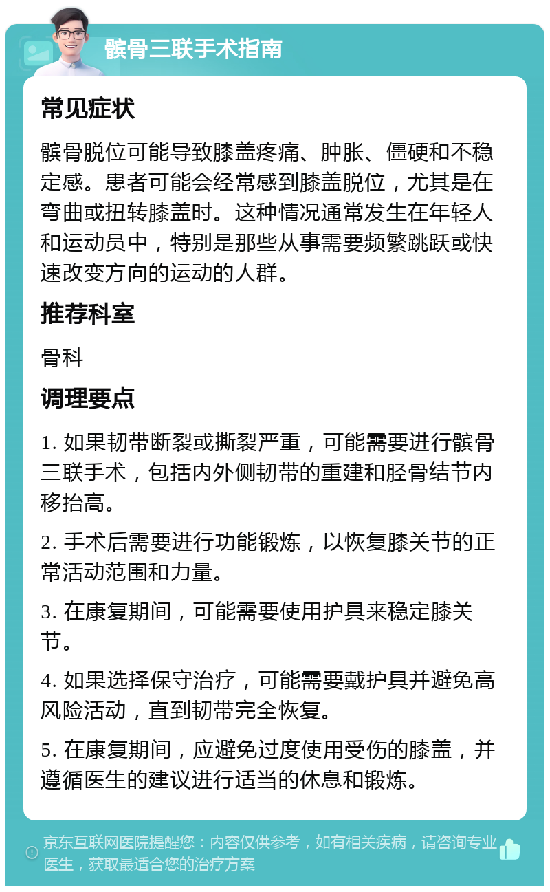 髌骨三联手术指南 常见症状 髌骨脱位可能导致膝盖疼痛、肿胀、僵硬和不稳定感。患者可能会经常感到膝盖脱位，尤其是在弯曲或扭转膝盖时。这种情况通常发生在年轻人和运动员中，特别是那些从事需要频繁跳跃或快速改变方向的运动的人群。 推荐科室 骨科 调理要点 1. 如果韧带断裂或撕裂严重，可能需要进行髌骨三联手术，包括内外侧韧带的重建和胫骨结节内移抬高。 2. 手术后需要进行功能锻炼，以恢复膝关节的正常活动范围和力量。 3. 在康复期间，可能需要使用护具来稳定膝关节。 4. 如果选择保守治疗，可能需要戴护具并避免高风险活动，直到韧带完全恢复。 5. 在康复期间，应避免过度使用受伤的膝盖，并遵循医生的建议进行适当的休息和锻炼。