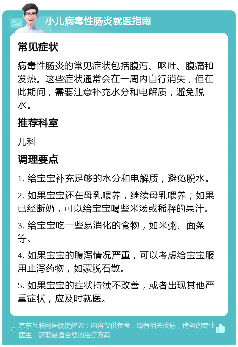 小儿病毒性肠炎就医指南 常见症状 病毒性肠炎的常见症状包括腹泻、呕吐、腹痛和发热。这些症状通常会在一周内自行消失，但在此期间，需要注意补充水分和电解质，避免脱水。 推荐科室 儿科 调理要点 1. 给宝宝补充足够的水分和电解质，避免脱水。 2. 如果宝宝还在母乳喂养，继续母乳喂养；如果已经断奶，可以给宝宝喝些米汤或稀释的果汁。 3. 给宝宝吃一些易消化的食物，如米粥、面条等。 4. 如果宝宝的腹泻情况严重，可以考虑给宝宝服用止泻药物，如蒙脱石散。 5. 如果宝宝的症状持续不改善，或者出现其他严重症状，应及时就医。