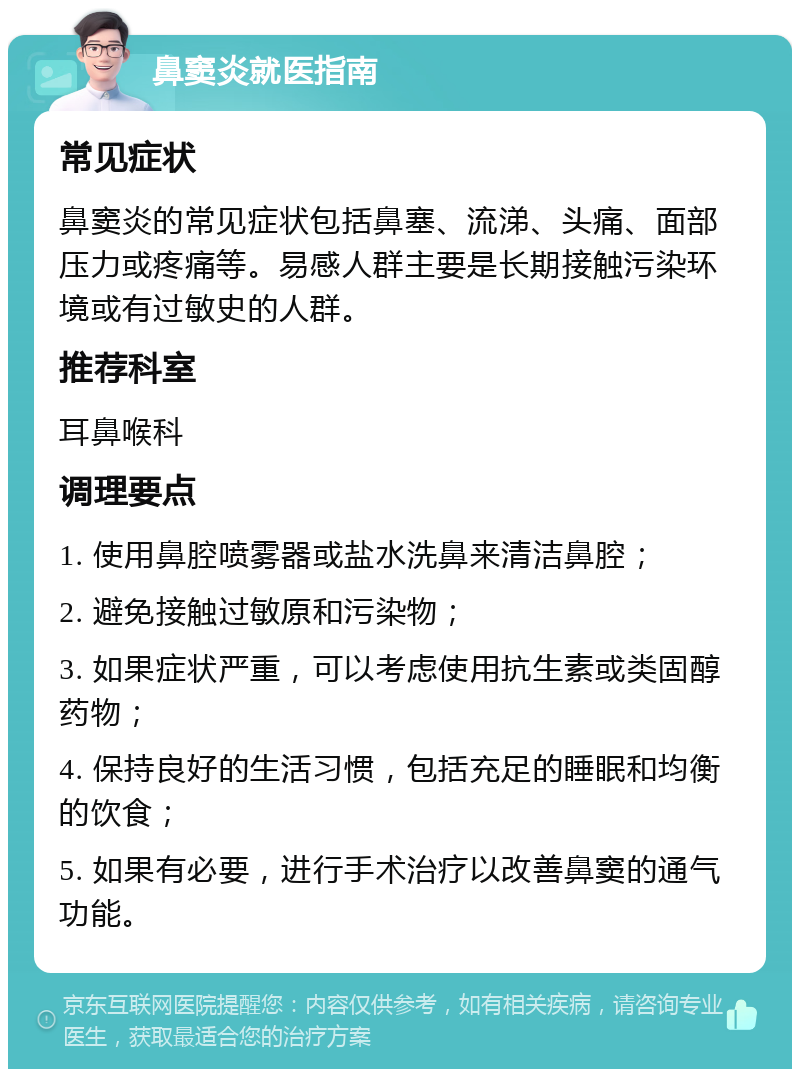 鼻窦炎就医指南 常见症状 鼻窦炎的常见症状包括鼻塞、流涕、头痛、面部压力或疼痛等。易感人群主要是长期接触污染环境或有过敏史的人群。 推荐科室 耳鼻喉科 调理要点 1. 使用鼻腔喷雾器或盐水洗鼻来清洁鼻腔； 2. 避免接触过敏原和污染物； 3. 如果症状严重，可以考虑使用抗生素或类固醇药物； 4. 保持良好的生活习惯，包括充足的睡眠和均衡的饮食； 5. 如果有必要，进行手术治疗以改善鼻窦的通气功能。