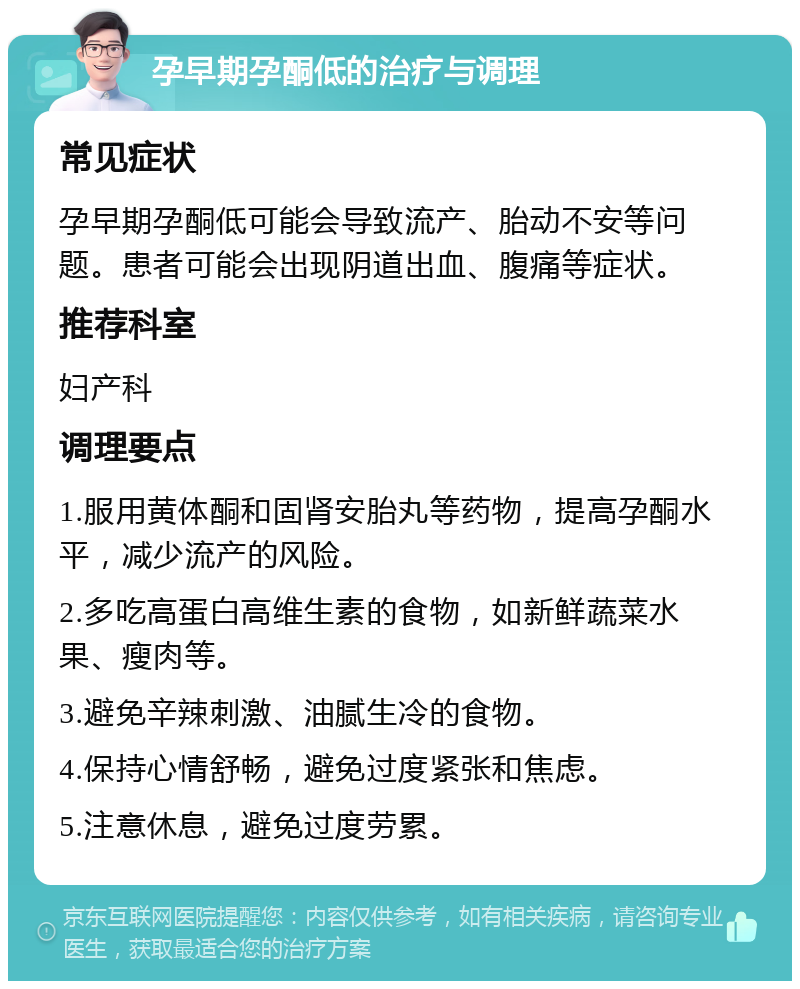 孕早期孕酮低的治疗与调理 常见症状 孕早期孕酮低可能会导致流产、胎动不安等问题。患者可能会出现阴道出血、腹痛等症状。 推荐科室 妇产科 调理要点 1.服用黄体酮和固肾安胎丸等药物，提高孕酮水平，减少流产的风险。 2.多吃高蛋白高维生素的食物，如新鲜蔬菜水果、瘦肉等。 3.避免辛辣刺激、油腻生冷的食物。 4.保持心情舒畅，避免过度紧张和焦虑。 5.注意休息，避免过度劳累。