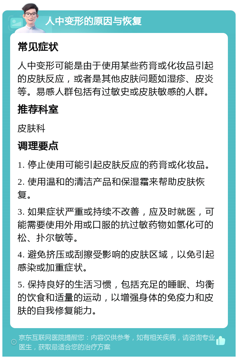 人中变形的原因与恢复 常见症状 人中变形可能是由于使用某些药膏或化妆品引起的皮肤反应，或者是其他皮肤问题如湿疹、皮炎等。易感人群包括有过敏史或皮肤敏感的人群。 推荐科室 皮肤科 调理要点 1. 停止使用可能引起皮肤反应的药膏或化妆品。 2. 使用温和的清洁产品和保湿霜来帮助皮肤恢复。 3. 如果症状严重或持续不改善，应及时就医，可能需要使用外用或口服的抗过敏药物如氢化可的松、扑尔敏等。 4. 避免挤压或刮擦受影响的皮肤区域，以免引起感染或加重症状。 5. 保持良好的生活习惯，包括充足的睡眠、均衡的饮食和适量的运动，以增强身体的免疫力和皮肤的自我修复能力。