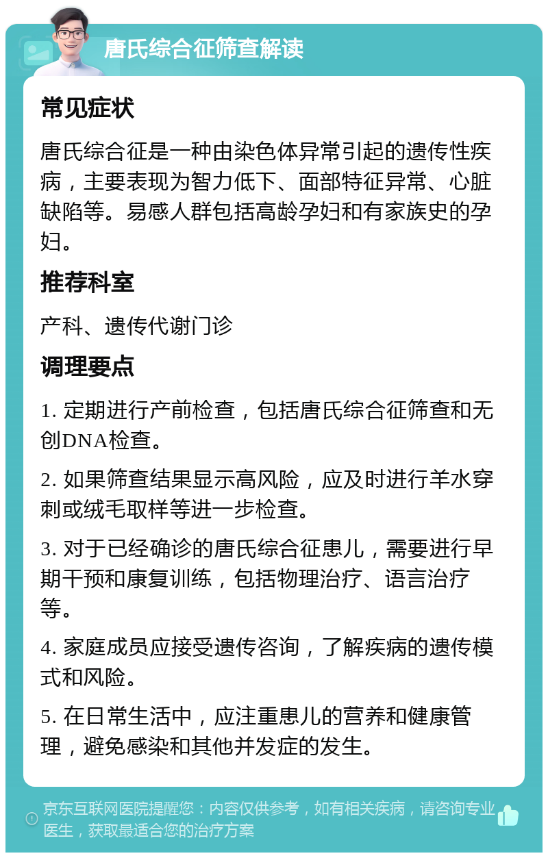 唐氏综合征筛查解读 常见症状 唐氏综合征是一种由染色体异常引起的遗传性疾病，主要表现为智力低下、面部特征异常、心脏缺陷等。易感人群包括高龄孕妇和有家族史的孕妇。 推荐科室 产科、遗传代谢门诊 调理要点 1. 定期进行产前检查，包括唐氏综合征筛查和无创DNA检查。 2. 如果筛查结果显示高风险，应及时进行羊水穿刺或绒毛取样等进一步检查。 3. 对于已经确诊的唐氏综合征患儿，需要进行早期干预和康复训练，包括物理治疗、语言治疗等。 4. 家庭成员应接受遗传咨询，了解疾病的遗传模式和风险。 5. 在日常生活中，应注重患儿的营养和健康管理，避免感染和其他并发症的发生。