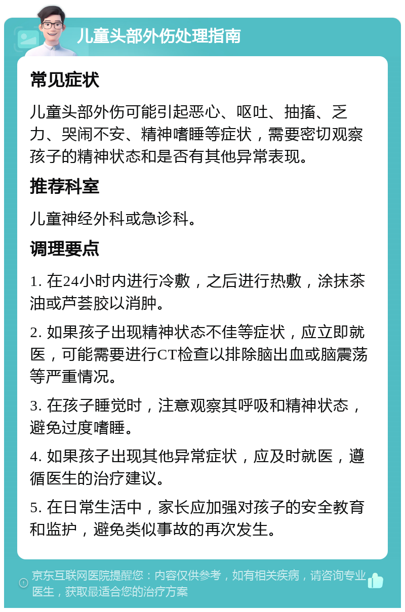 儿童头部外伤处理指南 常见症状 儿童头部外伤可能引起恶心、呕吐、抽搐、乏力、哭闹不安、精神嗜睡等症状，需要密切观察孩子的精神状态和是否有其他异常表现。 推荐科室 儿童神经外科或急诊科。 调理要点 1. 在24小时内进行冷敷，之后进行热敷，涂抹茶油或芦荟胶以消肿。 2. 如果孩子出现精神状态不佳等症状，应立即就医，可能需要进行CT检查以排除脑出血或脑震荡等严重情况。 3. 在孩子睡觉时，注意观察其呼吸和精神状态，避免过度嗜睡。 4. 如果孩子出现其他异常症状，应及时就医，遵循医生的治疗建议。 5. 在日常生活中，家长应加强对孩子的安全教育和监护，避免类似事故的再次发生。