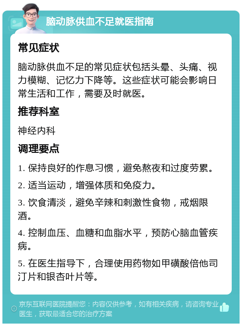 脑动脉供血不足就医指南 常见症状 脑动脉供血不足的常见症状包括头晕、头痛、视力模糊、记忆力下降等。这些症状可能会影响日常生活和工作，需要及时就医。 推荐科室 神经内科 调理要点 1. 保持良好的作息习惯，避免熬夜和过度劳累。 2. 适当运动，增强体质和免疫力。 3. 饮食清淡，避免辛辣和刺激性食物，戒烟限酒。 4. 控制血压、血糖和血脂水平，预防心脑血管疾病。 5. 在医生指导下，合理使用药物如甲磺酸倍他司汀片和银杏叶片等。