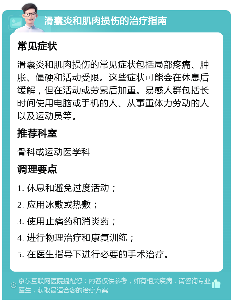 滑囊炎和肌肉损伤的治疗指南 常见症状 滑囊炎和肌肉损伤的常见症状包括局部疼痛、肿胀、僵硬和活动受限。这些症状可能会在休息后缓解，但在活动或劳累后加重。易感人群包括长时间使用电脑或手机的人、从事重体力劳动的人以及运动员等。 推荐科室 骨科或运动医学科 调理要点 1. 休息和避免过度活动； 2. 应用冰敷或热敷； 3. 使用止痛药和消炎药； 4. 进行物理治疗和康复训练； 5. 在医生指导下进行必要的手术治疗。