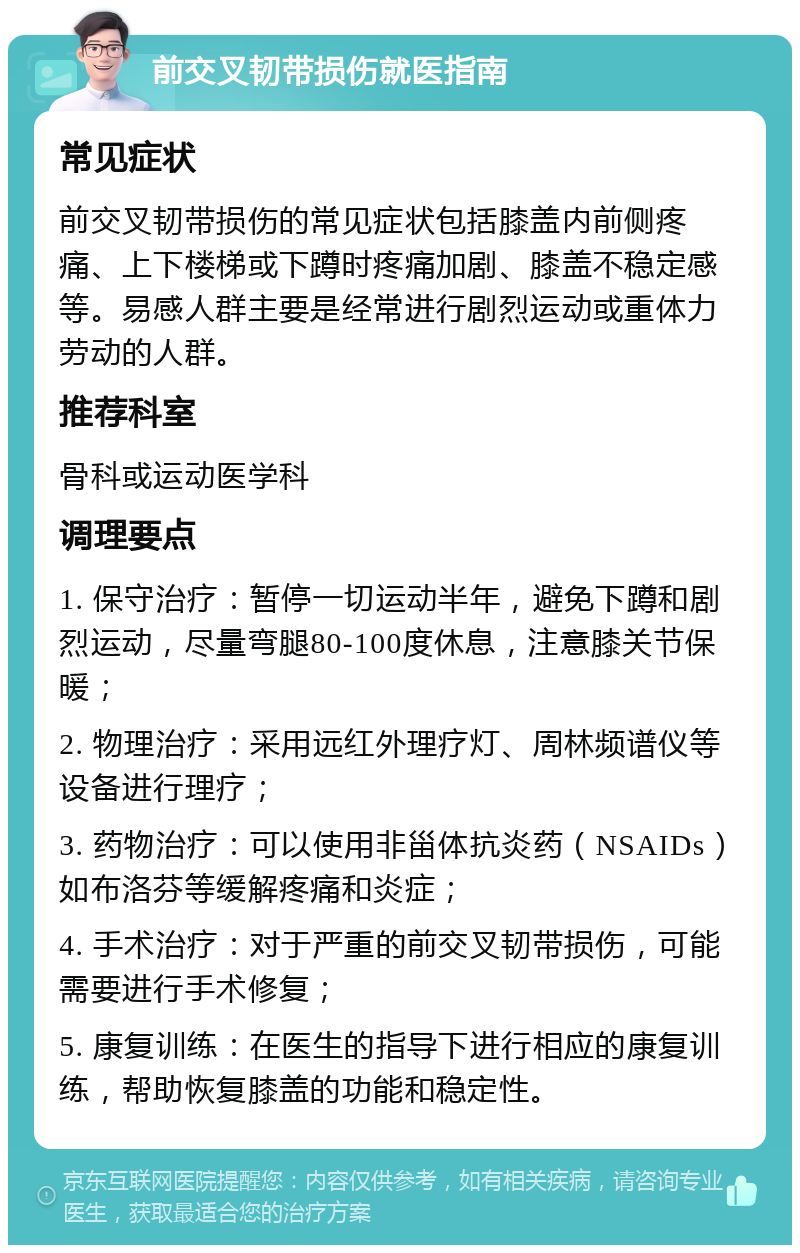 前交叉韧带损伤就医指南 常见症状 前交叉韧带损伤的常见症状包括膝盖内前侧疼痛、上下楼梯或下蹲时疼痛加剧、膝盖不稳定感等。易感人群主要是经常进行剧烈运动或重体力劳动的人群。 推荐科室 骨科或运动医学科 调理要点 1. 保守治疗：暂停一切运动半年，避免下蹲和剧烈运动，尽量弯腿80-100度休息，注意膝关节保暖； 2. 物理治疗：采用远红外理疗灯、周林频谱仪等设备进行理疗； 3. 药物治疗：可以使用非甾体抗炎药（NSAIDs）如布洛芬等缓解疼痛和炎症； 4. 手术治疗：对于严重的前交叉韧带损伤，可能需要进行手术修复； 5. 康复训练：在医生的指导下进行相应的康复训练，帮助恢复膝盖的功能和稳定性。