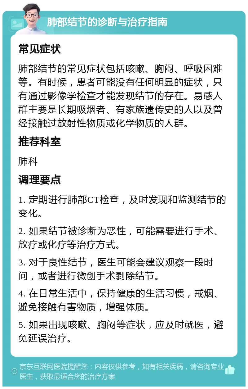 肺部结节的诊断与治疗指南 常见症状 肺部结节的常见症状包括咳嗽、胸闷、呼吸困难等。有时候，患者可能没有任何明显的症状，只有通过影像学检查才能发现结节的存在。易感人群主要是长期吸烟者、有家族遗传史的人以及曾经接触过放射性物质或化学物质的人群。 推荐科室 肺科 调理要点 1. 定期进行肺部CT检查，及时发现和监测结节的变化。 2. 如果结节被诊断为恶性，可能需要进行手术、放疗或化疗等治疗方式。 3. 对于良性结节，医生可能会建议观察一段时间，或者进行微创手术剥除结节。 4. 在日常生活中，保持健康的生活习惯，戒烟、避免接触有害物质，增强体质。 5. 如果出现咳嗽、胸闷等症状，应及时就医，避免延误治疗。