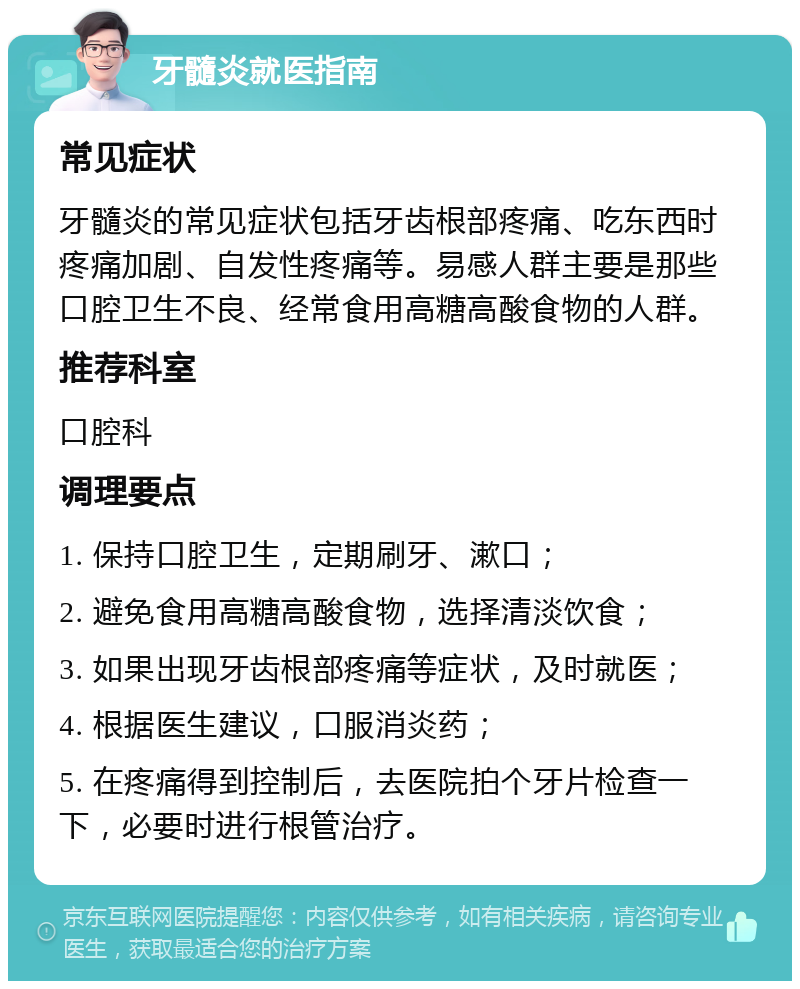 牙髓炎就医指南 常见症状 牙髓炎的常见症状包括牙齿根部疼痛、吃东西时疼痛加剧、自发性疼痛等。易感人群主要是那些口腔卫生不良、经常食用高糖高酸食物的人群。 推荐科室 口腔科 调理要点 1. 保持口腔卫生，定期刷牙、漱口； 2. 避免食用高糖高酸食物，选择清淡饮食； 3. 如果出现牙齿根部疼痛等症状，及时就医； 4. 根据医生建议，口服消炎药； 5. 在疼痛得到控制后，去医院拍个牙片检查一下，必要时进行根管治疗。