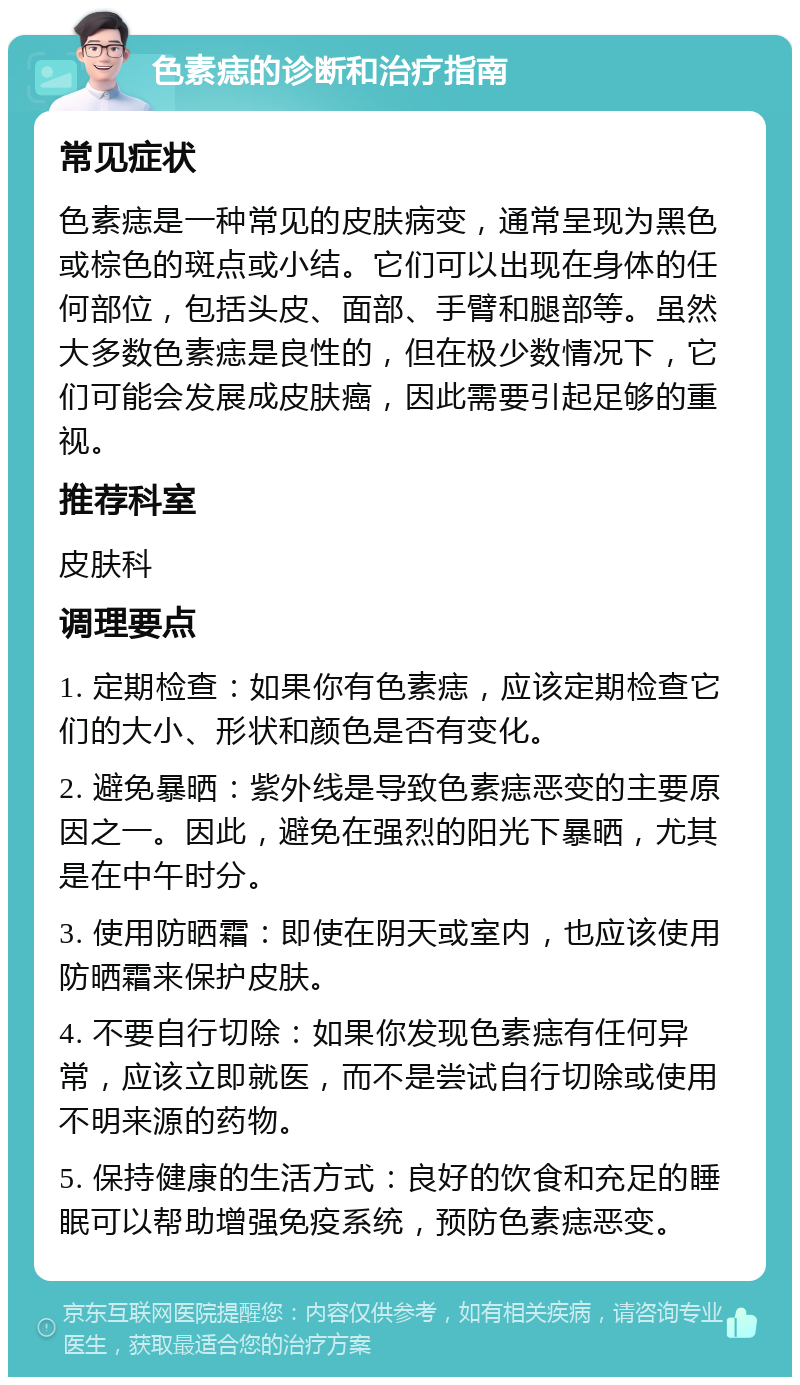 色素痣的诊断和治疗指南 常见症状 色素痣是一种常见的皮肤病变，通常呈现为黑色或棕色的斑点或小结。它们可以出现在身体的任何部位，包括头皮、面部、手臂和腿部等。虽然大多数色素痣是良性的，但在极少数情况下，它们可能会发展成皮肤癌，因此需要引起足够的重视。 推荐科室 皮肤科 调理要点 1. 定期检查：如果你有色素痣，应该定期检查它们的大小、形状和颜色是否有变化。 2. 避免暴晒：紫外线是导致色素痣恶变的主要原因之一。因此，避免在强烈的阳光下暴晒，尤其是在中午时分。 3. 使用防晒霜：即使在阴天或室内，也应该使用防晒霜来保护皮肤。 4. 不要自行切除：如果你发现色素痣有任何异常，应该立即就医，而不是尝试自行切除或使用不明来源的药物。 5. 保持健康的生活方式：良好的饮食和充足的睡眠可以帮助增强免疫系统，预防色素痣恶变。