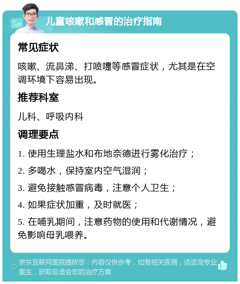 儿童咳嗽和感冒的治疗指南 常见症状 咳嗽、流鼻涕、打喷嚏等感冒症状，尤其是在空调环境下容易出现。 推荐科室 儿科、呼吸内科 调理要点 1. 使用生理盐水和布地奈德进行雾化治疗； 2. 多喝水，保持室内空气湿润； 3. 避免接触感冒病毒，注意个人卫生； 4. 如果症状加重，及时就医； 5. 在哺乳期间，注意药物的使用和代谢情况，避免影响母乳喂养。