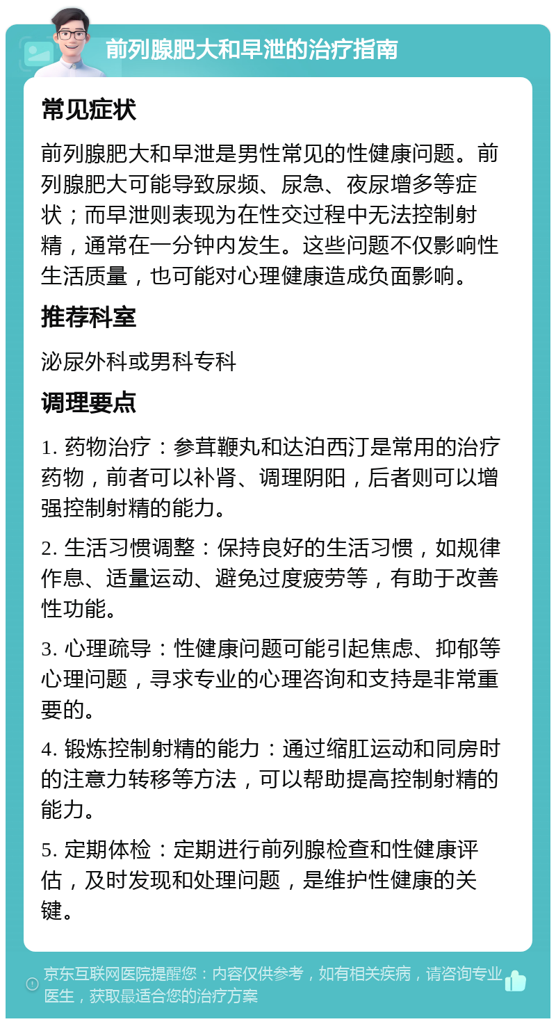 前列腺肥大和早泄的治疗指南 常见症状 前列腺肥大和早泄是男性常见的性健康问题。前列腺肥大可能导致尿频、尿急、夜尿增多等症状；而早泄则表现为在性交过程中无法控制射精，通常在一分钟内发生。这些问题不仅影响性生活质量，也可能对心理健康造成负面影响。 推荐科室 泌尿外科或男科专科 调理要点 1. 药物治疗：参茸鞭丸和达泊西汀是常用的治疗药物，前者可以补肾、调理阴阳，后者则可以增强控制射精的能力。 2. 生活习惯调整：保持良好的生活习惯，如规律作息、适量运动、避免过度疲劳等，有助于改善性功能。 3. 心理疏导：性健康问题可能引起焦虑、抑郁等心理问题，寻求专业的心理咨询和支持是非常重要的。 4. 锻炼控制射精的能力：通过缩肛运动和同房时的注意力转移等方法，可以帮助提高控制射精的能力。 5. 定期体检：定期进行前列腺检查和性健康评估，及时发现和处理问题，是维护性健康的关键。