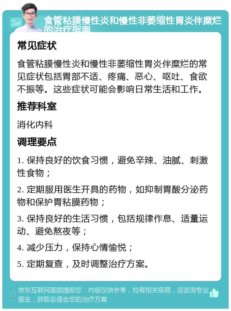 食管粘膜慢性炎和慢性非萎缩性胃炎伴糜烂的治疗指南 常见症状 食管粘膜慢性炎和慢性非萎缩性胃炎伴糜烂的常见症状包括胃部不适、疼痛、恶心、呕吐、食欲不振等。这些症状可能会影响日常生活和工作。 推荐科室 消化内科 调理要点 1. 保持良好的饮食习惯，避免辛辣、油腻、刺激性食物； 2. 定期服用医生开具的药物，如抑制胃酸分泌药物和保护胃粘膜药物； 3. 保持良好的生活习惯，包括规律作息、适量运动、避免熬夜等； 4. 减少压力，保持心情愉悦； 5. 定期复查，及时调整治疗方案。