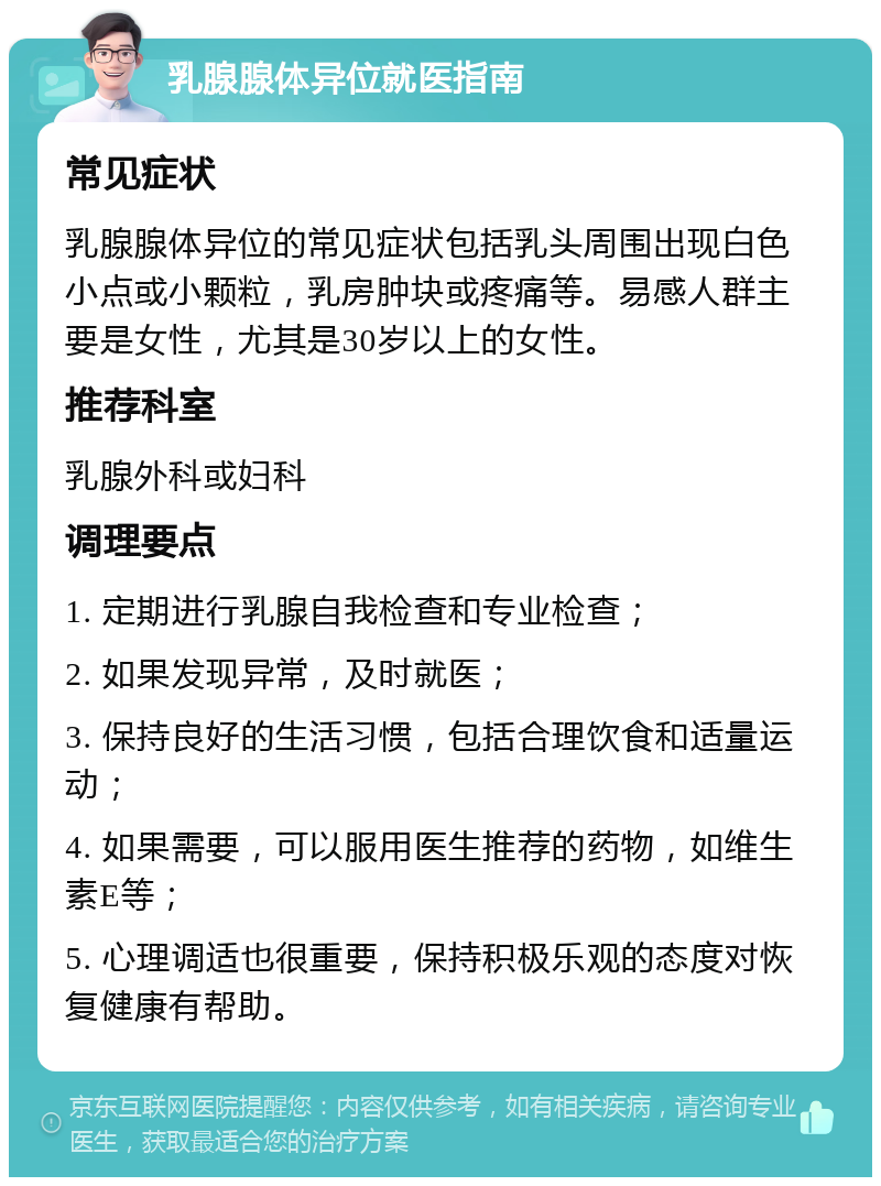 乳腺腺体异位就医指南 常见症状 乳腺腺体异位的常见症状包括乳头周围出现白色小点或小颗粒，乳房肿块或疼痛等。易感人群主要是女性，尤其是30岁以上的女性。 推荐科室 乳腺外科或妇科 调理要点 1. 定期进行乳腺自我检查和专业检查； 2. 如果发现异常，及时就医； 3. 保持良好的生活习惯，包括合理饮食和适量运动； 4. 如果需要，可以服用医生推荐的药物，如维生素E等； 5. 心理调适也很重要，保持积极乐观的态度对恢复健康有帮助。