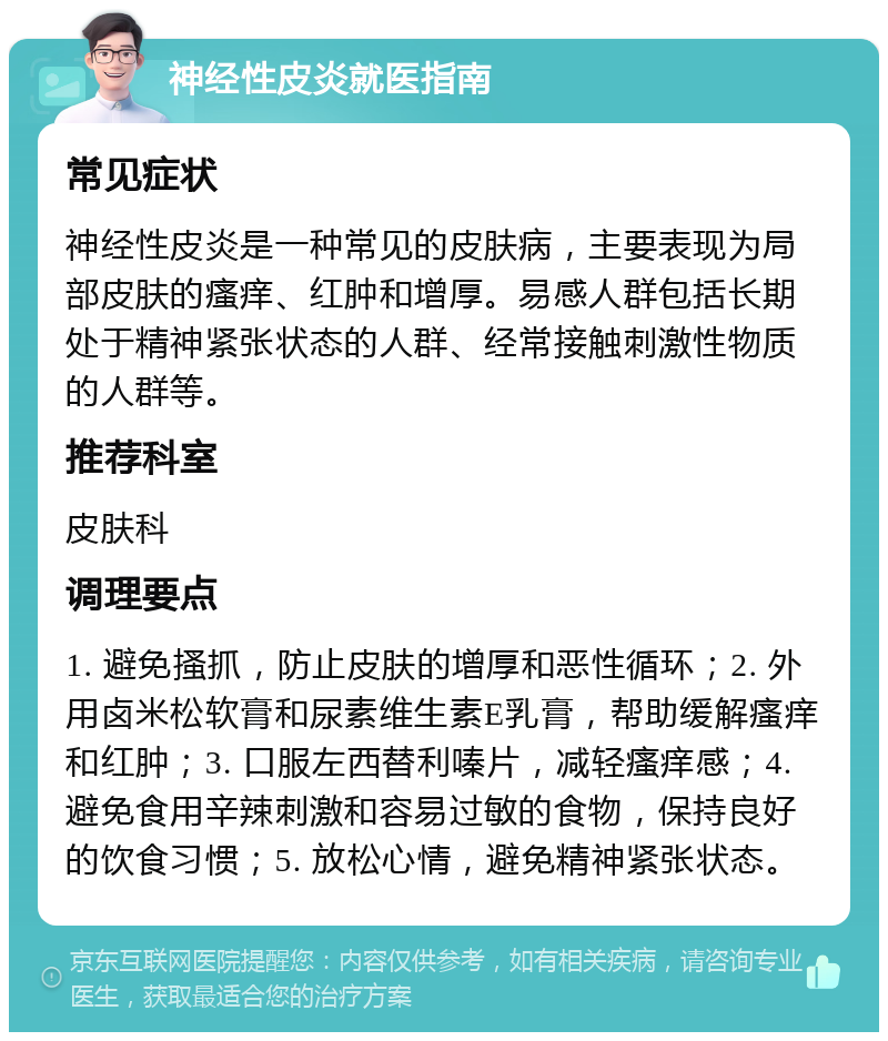 神经性皮炎就医指南 常见症状 神经性皮炎是一种常见的皮肤病，主要表现为局部皮肤的瘙痒、红肿和增厚。易感人群包括长期处于精神紧张状态的人群、经常接触刺激性物质的人群等。 推荐科室 皮肤科 调理要点 1. 避免搔抓，防止皮肤的增厚和恶性循环；2. 外用卤米松软膏和尿素维生素E乳膏，帮助缓解瘙痒和红肿；3. 口服左西替利嗪片，减轻瘙痒感；4. 避免食用辛辣刺激和容易过敏的食物，保持良好的饮食习惯；5. 放松心情，避免精神紧张状态。