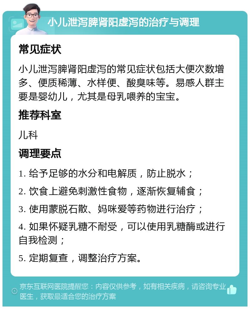 小儿泄泻脾肾阳虚泻的治疗与调理 常见症状 小儿泄泻脾肾阳虚泻的常见症状包括大便次数增多、便质稀薄、水样便、酸臭味等。易感人群主要是婴幼儿，尤其是母乳喂养的宝宝。 推荐科室 儿科 调理要点 1. 给予足够的水分和电解质，防止脱水； 2. 饮食上避免刺激性食物，逐渐恢复辅食； 3. 使用蒙脱石散、妈咪爱等药物进行治疗； 4. 如果怀疑乳糖不耐受，可以使用乳糖酶或进行自我检测； 5. 定期复查，调整治疗方案。