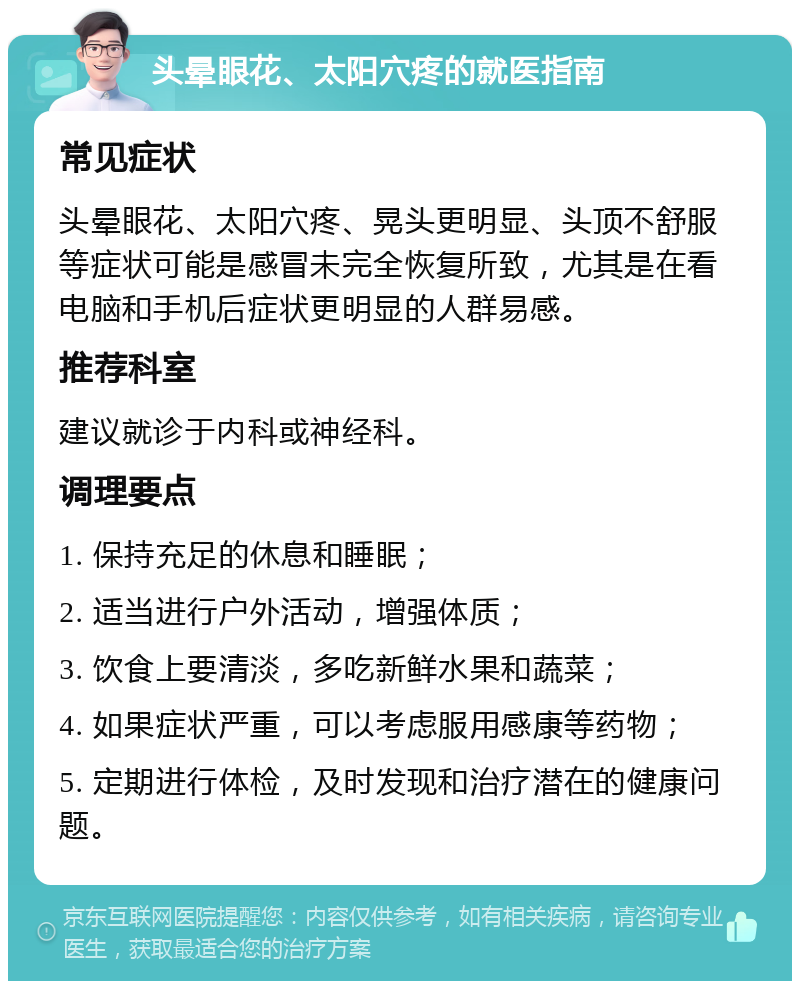 头晕眼花、太阳穴疼的就医指南 常见症状 头晕眼花、太阳穴疼、晃头更明显、头顶不舒服等症状可能是感冒未完全恢复所致，尤其是在看电脑和手机后症状更明显的人群易感。 推荐科室 建议就诊于内科或神经科。 调理要点 1. 保持充足的休息和睡眠； 2. 适当进行户外活动，增强体质； 3. 饮食上要清淡，多吃新鲜水果和蔬菜； 4. 如果症状严重，可以考虑服用感康等药物； 5. 定期进行体检，及时发现和治疗潜在的健康问题。