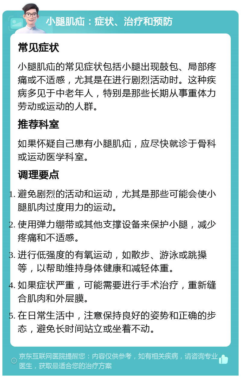 小腿肌疝：症状、治疗和预防 常见症状 小腿肌疝的常见症状包括小腿出现鼓包、局部疼痛或不适感，尤其是在进行剧烈活动时。这种疾病多见于中老年人，特别是那些长期从事重体力劳动或运动的人群。 推荐科室 如果怀疑自己患有小腿肌疝，应尽快就诊于骨科或运动医学科室。 调理要点 避免剧烈的活动和运动，尤其是那些可能会使小腿肌肉过度用力的运动。 使用弹力绷带或其他支撑设备来保护小腿，减少疼痛和不适感。 进行低强度的有氧运动，如散步、游泳或跳操等，以帮助维持身体健康和减轻体重。 如果症状严重，可能需要进行手术治疗，重新缝合肌肉和外层膜。 在日常生活中，注意保持良好的姿势和正确的步态，避免长时间站立或坐着不动。