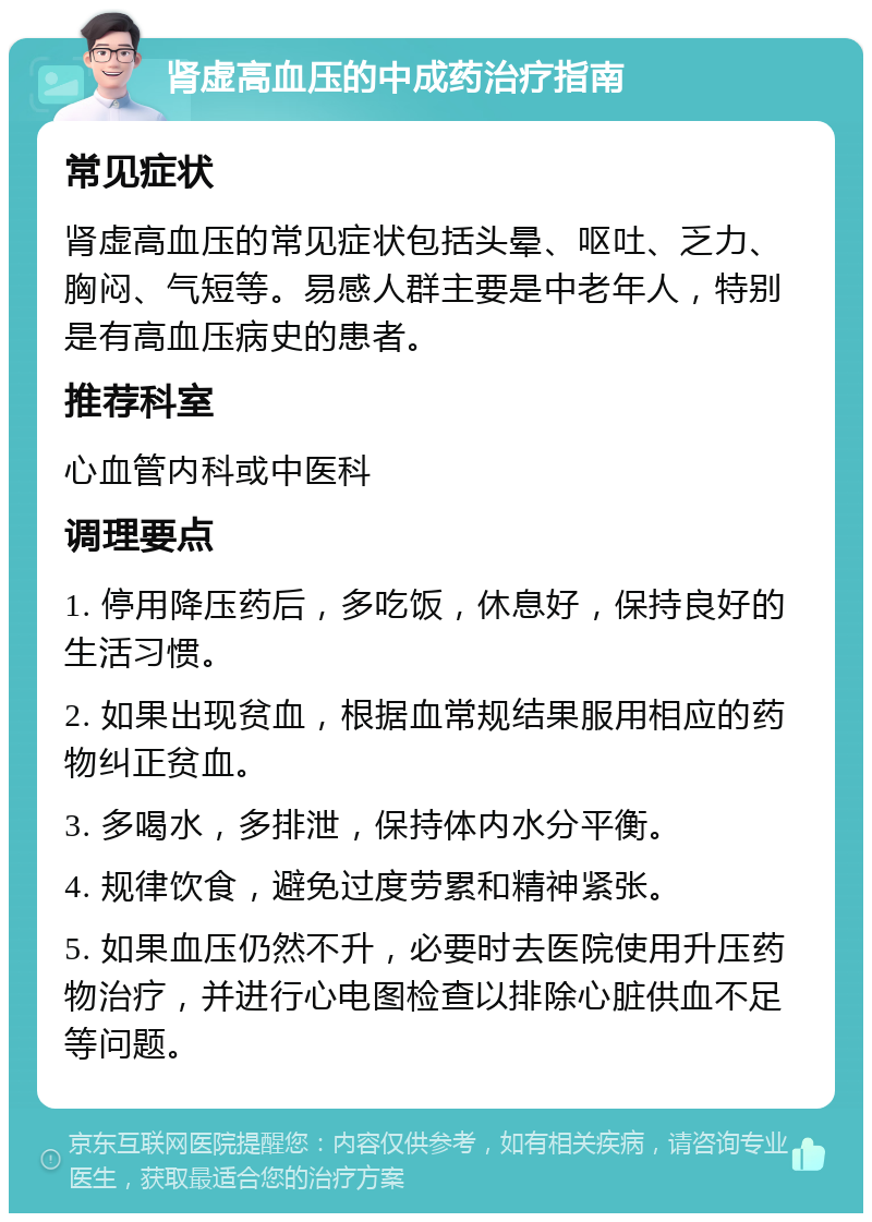 肾虚高血压的中成药治疗指南 常见症状 肾虚高血压的常见症状包括头晕、呕吐、乏力、胸闷、气短等。易感人群主要是中老年人，特别是有高血压病史的患者。 推荐科室 心血管内科或中医科 调理要点 1. 停用降压药后，多吃饭，休息好，保持良好的生活习惯。 2. 如果出现贫血，根据血常规结果服用相应的药物纠正贫血。 3. 多喝水，多排泄，保持体内水分平衡。 4. 规律饮食，避免过度劳累和精神紧张。 5. 如果血压仍然不升，必要时去医院使用升压药物治疗，并进行心电图检查以排除心脏供血不足等问题。