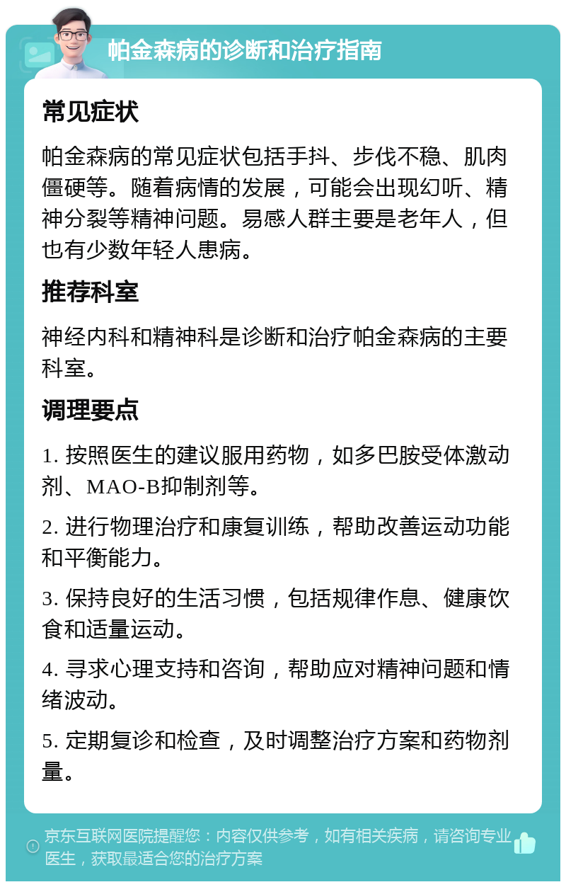 帕金森病的诊断和治疗指南 常见症状 帕金森病的常见症状包括手抖、步伐不稳、肌肉僵硬等。随着病情的发展，可能会出现幻听、精神分裂等精神问题。易感人群主要是老年人，但也有少数年轻人患病。 推荐科室 神经内科和精神科是诊断和治疗帕金森病的主要科室。 调理要点 1. 按照医生的建议服用药物，如多巴胺受体激动剂、MAO-B抑制剂等。 2. 进行物理治疗和康复训练，帮助改善运动功能和平衡能力。 3. 保持良好的生活习惯，包括规律作息、健康饮食和适量运动。 4. 寻求心理支持和咨询，帮助应对精神问题和情绪波动。 5. 定期复诊和检查，及时调整治疗方案和药物剂量。