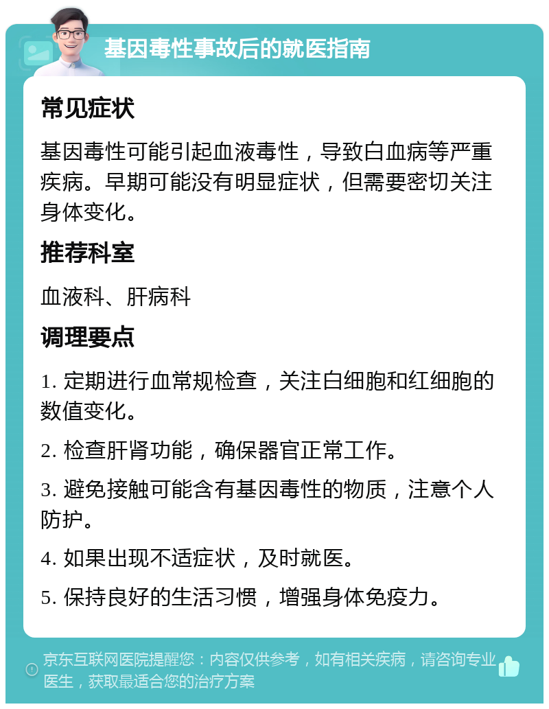 基因毒性事故后的就医指南 常见症状 基因毒性可能引起血液毒性，导致白血病等严重疾病。早期可能没有明显症状，但需要密切关注身体变化。 推荐科室 血液科、肝病科 调理要点 1. 定期进行血常规检查，关注白细胞和红细胞的数值变化。 2. 检查肝肾功能，确保器官正常工作。 3. 避免接触可能含有基因毒性的物质，注意个人防护。 4. 如果出现不适症状，及时就医。 5. 保持良好的生活习惯，增强身体免疫力。