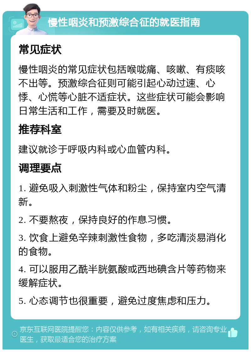 慢性咽炎和预激综合征的就医指南 常见症状 慢性咽炎的常见症状包括喉咙痛、咳嗽、有痰咳不出等。预激综合征则可能引起心动过速、心悸、心慌等心脏不适症状。这些症状可能会影响日常生活和工作，需要及时就医。 推荐科室 建议就诊于呼吸内科或心血管内科。 调理要点 1. 避免吸入刺激性气体和粉尘，保持室内空气清新。 2. 不要熬夜，保持良好的作息习惯。 3. 饮食上避免辛辣刺激性食物，多吃清淡易消化的食物。 4. 可以服用乙酰半胱氨酸或西地碘含片等药物来缓解症状。 5. 心态调节也很重要，避免过度焦虑和压力。