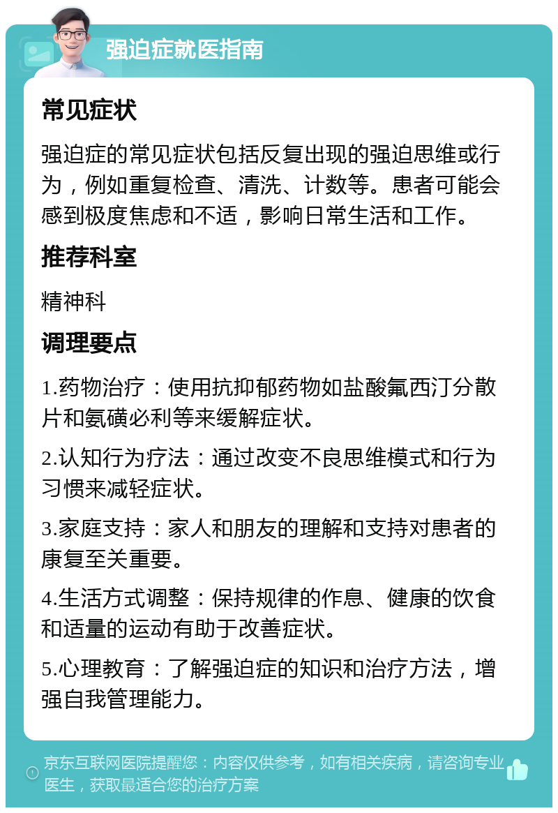 强迫症就医指南 常见症状 强迫症的常见症状包括反复出现的强迫思维或行为，例如重复检查、清洗、计数等。患者可能会感到极度焦虑和不适，影响日常生活和工作。 推荐科室 精神科 调理要点 1.药物治疗：使用抗抑郁药物如盐酸氟西汀分散片和氨磺必利等来缓解症状。 2.认知行为疗法：通过改变不良思维模式和行为习惯来减轻症状。 3.家庭支持：家人和朋友的理解和支持对患者的康复至关重要。 4.生活方式调整：保持规律的作息、健康的饮食和适量的运动有助于改善症状。 5.心理教育：了解强迫症的知识和治疗方法，增强自我管理能力。