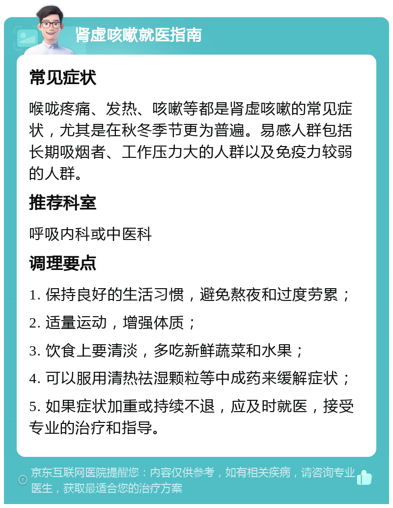 肾虚咳嗽就医指南 常见症状 喉咙疼痛、发热、咳嗽等都是肾虚咳嗽的常见症状，尤其是在秋冬季节更为普遍。易感人群包括长期吸烟者、工作压力大的人群以及免疫力较弱的人群。 推荐科室 呼吸内科或中医科 调理要点 1. 保持良好的生活习惯，避免熬夜和过度劳累； 2. 适量运动，增强体质； 3. 饮食上要清淡，多吃新鲜蔬菜和水果； 4. 可以服用清热祛湿颗粒等中成药来缓解症状； 5. 如果症状加重或持续不退，应及时就医，接受专业的治疗和指导。