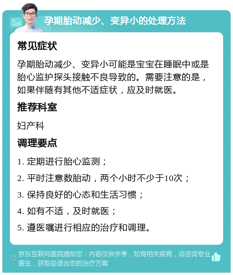 孕期胎动减少、变异小的处理方法 常见症状 孕期胎动减少、变异小可能是宝宝在睡眠中或是胎心监护探头接触不良导致的。需要注意的是，如果伴随有其他不适症状，应及时就医。 推荐科室 妇产科 调理要点 1. 定期进行胎心监测； 2. 平时注意数胎动，两个小时不少于10次； 3. 保持良好的心态和生活习惯； 4. 如有不适，及时就医； 5. 遵医嘱进行相应的治疗和调理。