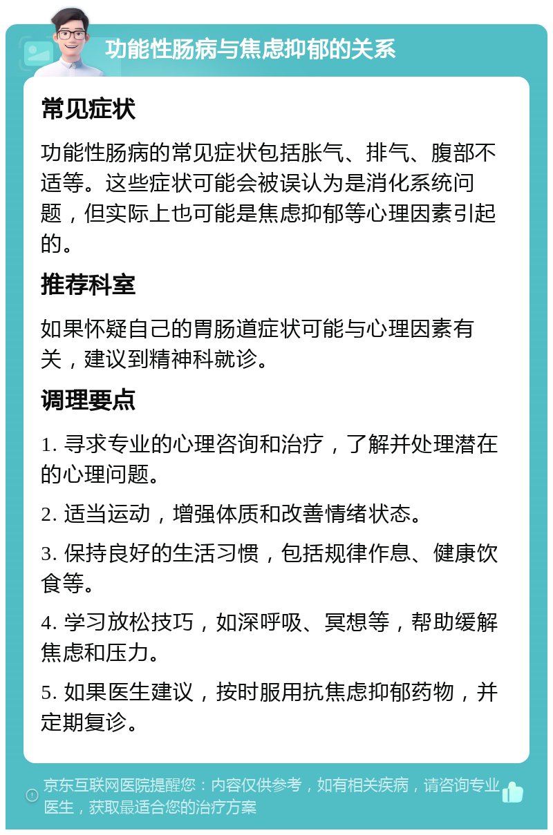 功能性肠病与焦虑抑郁的关系 常见症状 功能性肠病的常见症状包括胀气、排气、腹部不适等。这些症状可能会被误认为是消化系统问题，但实际上也可能是焦虑抑郁等心理因素引起的。 推荐科室 如果怀疑自己的胃肠道症状可能与心理因素有关，建议到精神科就诊。 调理要点 1. 寻求专业的心理咨询和治疗，了解并处理潜在的心理问题。 2. 适当运动，增强体质和改善情绪状态。 3. 保持良好的生活习惯，包括规律作息、健康饮食等。 4. 学习放松技巧，如深呼吸、冥想等，帮助缓解焦虑和压力。 5. 如果医生建议，按时服用抗焦虑抑郁药物，并定期复诊。