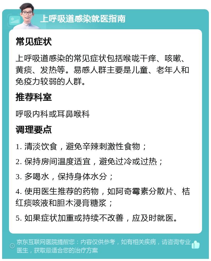 上呼吸道感染就医指南 常见症状 上呼吸道感染的常见症状包括喉咙干痒、咳嗽、黄痰、发热等。易感人群主要是儿童、老年人和免疫力较弱的人群。 推荐科室 呼吸内科或耳鼻喉科 调理要点 1. 清淡饮食，避免辛辣刺激性食物； 2. 保持房间温度适宜，避免过冷或过热； 3. 多喝水，保持身体水分； 4. 使用医生推荐的药物，如阿奇霉素分散片、桔红痰咳液和胆木浸膏糖浆； 5. 如果症状加重或持续不改善，应及时就医。