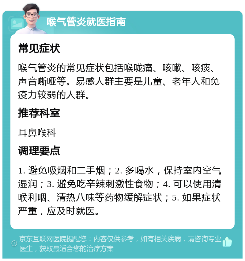 喉气管炎就医指南 常见症状 喉气管炎的常见症状包括喉咙痛、咳嗽、咳痰、声音嘶哑等。易感人群主要是儿童、老年人和免疫力较弱的人群。 推荐科室 耳鼻喉科 调理要点 1. 避免吸烟和二手烟；2. 多喝水，保持室内空气湿润；3. 避免吃辛辣刺激性食物；4. 可以使用清喉利咽、清热八味等药物缓解症状；5. 如果症状严重，应及时就医。