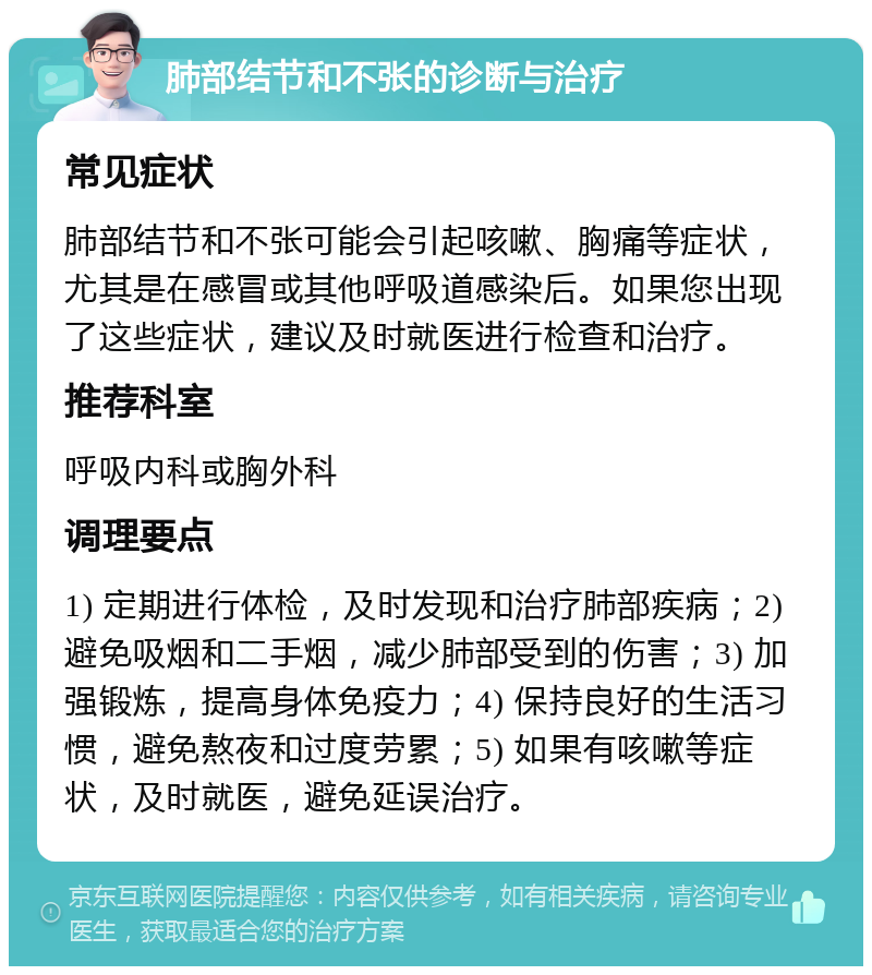 肺部结节和不张的诊断与治疗 常见症状 肺部结节和不张可能会引起咳嗽、胸痛等症状，尤其是在感冒或其他呼吸道感染后。如果您出现了这些症状，建议及时就医进行检查和治疗。 推荐科室 呼吸内科或胸外科 调理要点 1) 定期进行体检，及时发现和治疗肺部疾病；2) 避免吸烟和二手烟，减少肺部受到的伤害；3) 加强锻炼，提高身体免疫力；4) 保持良好的生活习惯，避免熬夜和过度劳累；5) 如果有咳嗽等症状，及时就医，避免延误治疗。