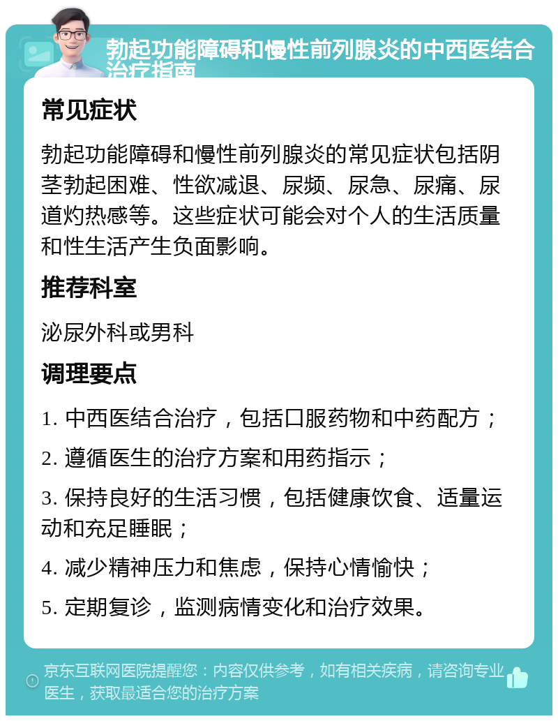 勃起功能障碍和慢性前列腺炎的中西医结合治疗指南 常见症状 勃起功能障碍和慢性前列腺炎的常见症状包括阴茎勃起困难、性欲减退、尿频、尿急、尿痛、尿道灼热感等。这些症状可能会对个人的生活质量和性生活产生负面影响。 推荐科室 泌尿外科或男科 调理要点 1. 中西医结合治疗，包括口服药物和中药配方； 2. 遵循医生的治疗方案和用药指示； 3. 保持良好的生活习惯，包括健康饮食、适量运动和充足睡眠； 4. 减少精神压力和焦虑，保持心情愉快； 5. 定期复诊，监测病情变化和治疗效果。