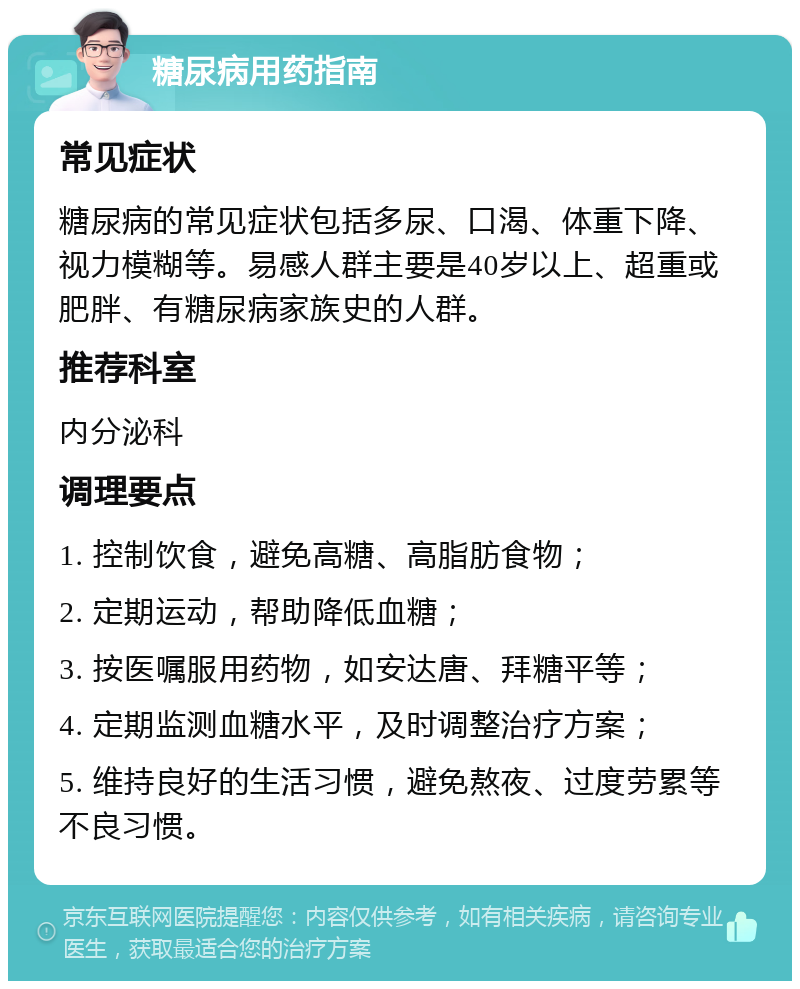 糖尿病用药指南 常见症状 糖尿病的常见症状包括多尿、口渴、体重下降、视力模糊等。易感人群主要是40岁以上、超重或肥胖、有糖尿病家族史的人群。 推荐科室 内分泌科 调理要点 1. 控制饮食，避免高糖、高脂肪食物； 2. 定期运动，帮助降低血糖； 3. 按医嘱服用药物，如安达唐、拜糖平等； 4. 定期监测血糖水平，及时调整治疗方案； 5. 维持良好的生活习惯，避免熬夜、过度劳累等不良习惯。