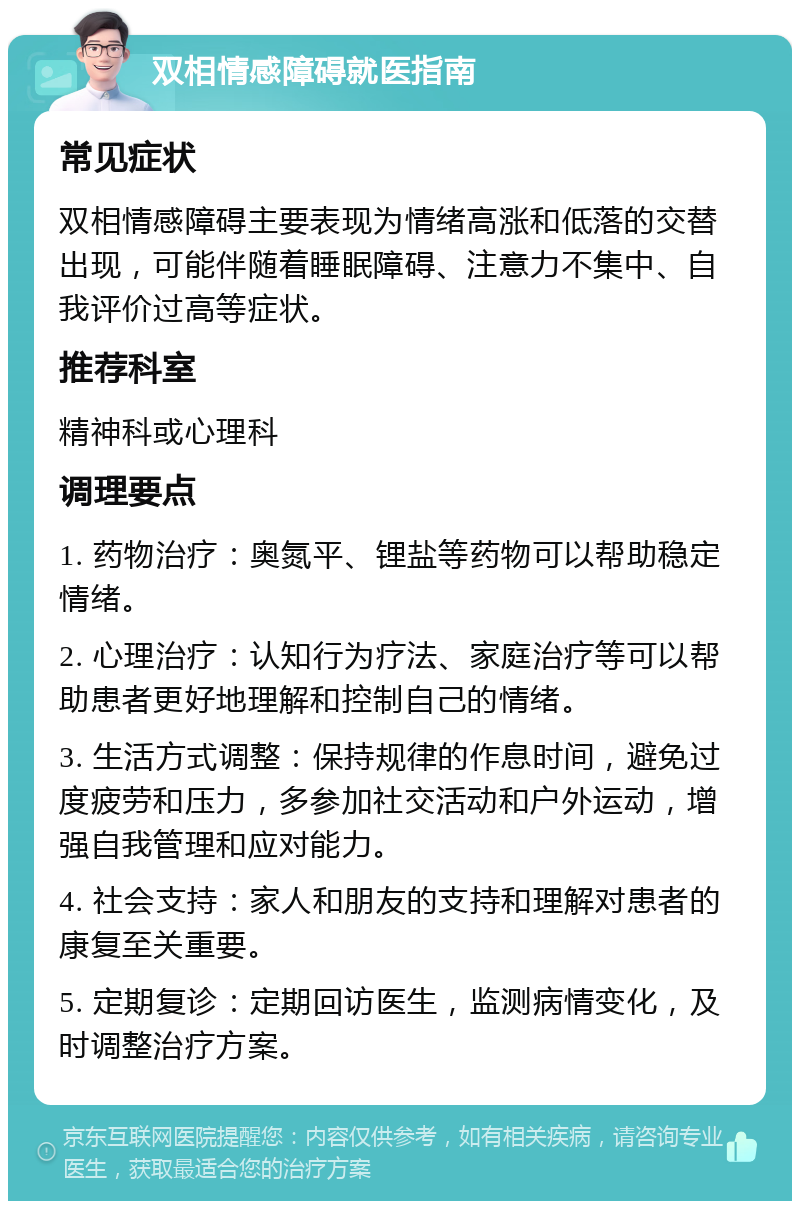 双相情感障碍就医指南 常见症状 双相情感障碍主要表现为情绪高涨和低落的交替出现，可能伴随着睡眠障碍、注意力不集中、自我评价过高等症状。 推荐科室 精神科或心理科 调理要点 1. 药物治疗：奥氮平、锂盐等药物可以帮助稳定情绪。 2. 心理治疗：认知行为疗法、家庭治疗等可以帮助患者更好地理解和控制自己的情绪。 3. 生活方式调整：保持规律的作息时间，避免过度疲劳和压力，多参加社交活动和户外运动，增强自我管理和应对能力。 4. 社会支持：家人和朋友的支持和理解对患者的康复至关重要。 5. 定期复诊：定期回访医生，监测病情变化，及时调整治疗方案。