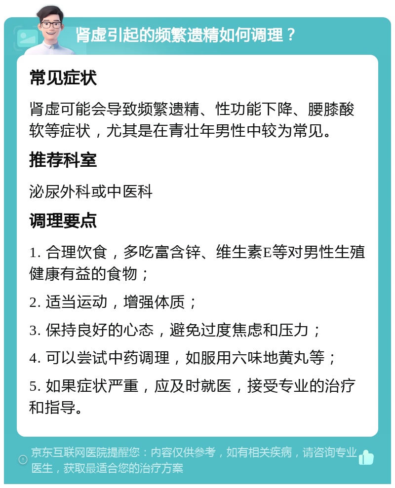 肾虚引起的频繁遗精如何调理？ 常见症状 肾虚可能会导致频繁遗精、性功能下降、腰膝酸软等症状，尤其是在青壮年男性中较为常见。 推荐科室 泌尿外科或中医科 调理要点 1. 合理饮食，多吃富含锌、维生素E等对男性生殖健康有益的食物； 2. 适当运动，增强体质； 3. 保持良好的心态，避免过度焦虑和压力； 4. 可以尝试中药调理，如服用六味地黄丸等； 5. 如果症状严重，应及时就医，接受专业的治疗和指导。