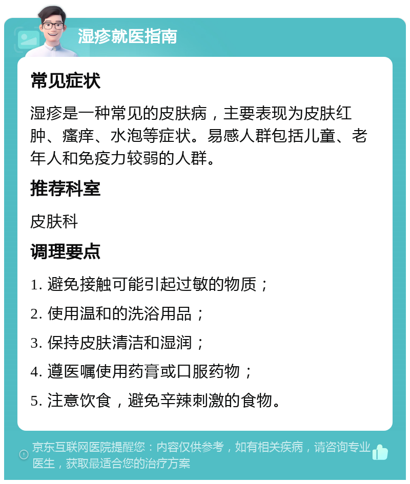 湿疹就医指南 常见症状 湿疹是一种常见的皮肤病，主要表现为皮肤红肿、瘙痒、水泡等症状。易感人群包括儿童、老年人和免疫力较弱的人群。 推荐科室 皮肤科 调理要点 1. 避免接触可能引起过敏的物质； 2. 使用温和的洗浴用品； 3. 保持皮肤清洁和湿润； 4. 遵医嘱使用药膏或口服药物； 5. 注意饮食，避免辛辣刺激的食物。