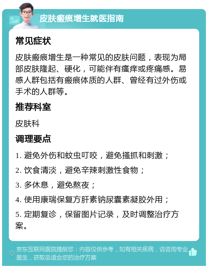 皮肤瘢痕增生就医指南 常见症状 皮肤瘢痕增生是一种常见的皮肤问题，表现为局部皮肤隆起、硬化，可能伴有瘙痒或疼痛感。易感人群包括有瘢痕体质的人群、曾经有过外伤或手术的人群等。 推荐科室 皮肤科 调理要点 1. 避免外伤和蚊虫叮咬，避免搔抓和刺激； 2. 饮食清淡，避免辛辣刺激性食物； 3. 多休息，避免熬夜； 4. 使用康瑞保复方肝素钠尿囊素凝胶外用； 5. 定期复诊，保留图片记录，及时调整治疗方案。