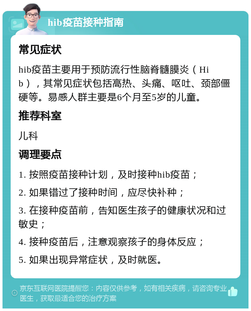 hib疫苗接种指南 常见症状 hib疫苗主要用于预防流行性脑脊髓膜炎（Hib），其常见症状包括高热、头痛、呕吐、颈部僵硬等。易感人群主要是6个月至5岁的儿童。 推荐科室 儿科 调理要点 1. 按照疫苗接种计划，及时接种hib疫苗； 2. 如果错过了接种时间，应尽快补种； 3. 在接种疫苗前，告知医生孩子的健康状况和过敏史； 4. 接种疫苗后，注意观察孩子的身体反应； 5. 如果出现异常症状，及时就医。