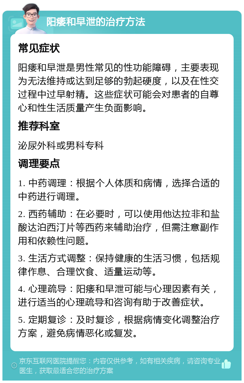 阳痿和早泄的治疗方法 常见症状 阳痿和早泄是男性常见的性功能障碍，主要表现为无法维持或达到足够的勃起硬度，以及在性交过程中过早射精。这些症状可能会对患者的自尊心和性生活质量产生负面影响。 推荐科室 泌尿外科或男科专科 调理要点 1. 中药调理：根据个人体质和病情，选择合适的中药进行调理。 2. 西药辅助：在必要时，可以使用他达拉非和盐酸达泊西汀片等西药来辅助治疗，但需注意副作用和依赖性问题。 3. 生活方式调整：保持健康的生活习惯，包括规律作息、合理饮食、适量运动等。 4. 心理疏导：阳痿和早泄可能与心理因素有关，进行适当的心理疏导和咨询有助于改善症状。 5. 定期复诊：及时复诊，根据病情变化调整治疗方案，避免病情恶化或复发。