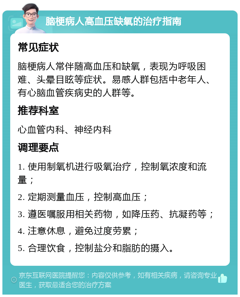 脑梗病人高血压缺氧的治疗指南 常见症状 脑梗病人常伴随高血压和缺氧，表现为呼吸困难、头晕目眩等症状。易感人群包括中老年人、有心脑血管疾病史的人群等。 推荐科室 心血管内科、神经内科 调理要点 1. 使用制氧机进行吸氧治疗，控制氧浓度和流量； 2. 定期测量血压，控制高血压； 3. 遵医嘱服用相关药物，如降压药、抗凝药等； 4. 注意休息，避免过度劳累； 5. 合理饮食，控制盐分和脂肪的摄入。